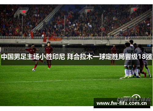 中国男足主场小胜印尼 拜合拉木一球定胜局晋级18强 中国男足主场小胜印尼 拜合拉木一球定胜局晋级18强