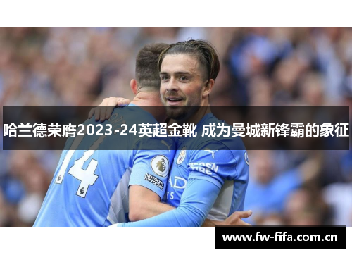 哈兰德荣膺2023-24英超金靴 成为曼城新锋霸的象征 哈兰德荣膺2023-24英超金靴 成为曼城新锋霸的象征